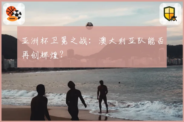 亚洲杯卫冕之战：澳大利亚队能否再创辉煌？