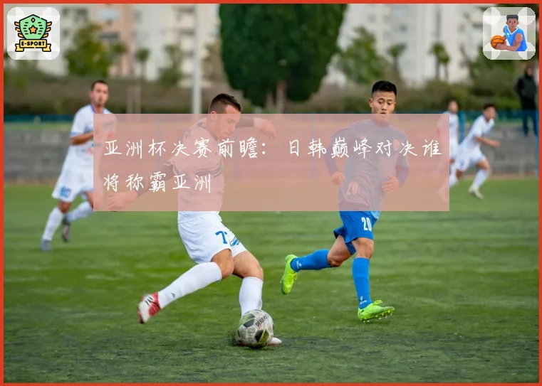 亚洲杯决赛前瞻：日韩巅峰对决谁将称霸亚洲