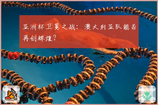 亚洲杯卫冕之战：澳大利亚队能否再创辉煌？