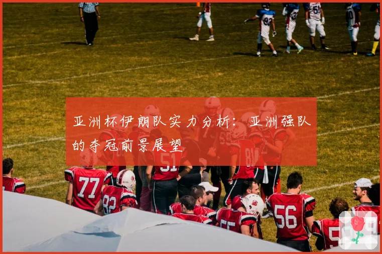 亚洲杯伊朗队实力分析：亚洲强队的夺冠前景展望